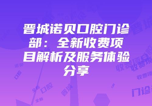 晋城诺贝口腔门诊部：全新收费项目解析及服务体验分享