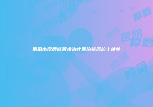 莆田市厚唇修薄术治疗医院排名前十榜单