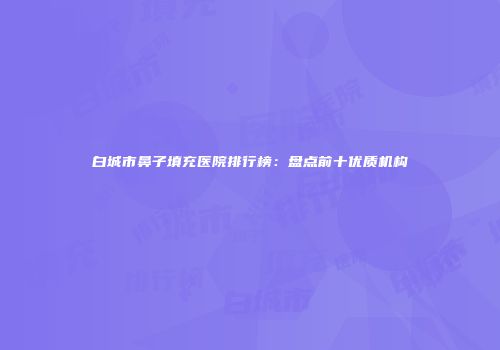白城市鼻子填充医院排行榜：盘点前十优质机构