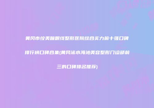 黄冈市纹美瞳眼线整形医院综合实力前十强口碑排行榜口碑合集(黄冈浠水海沁美容整形门诊部前三的口碑排名推荐)