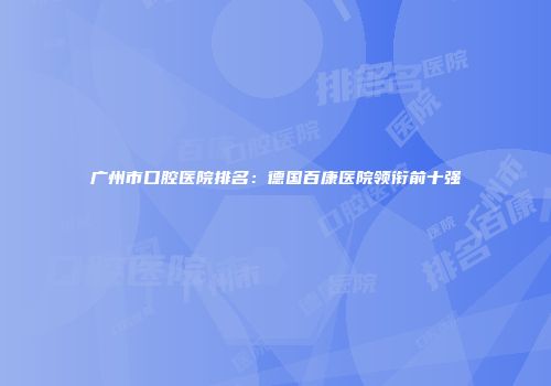 广州市口腔医院排名：德国百康医院领衔前十强