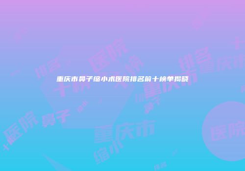 重庆市鼻子缩小术医院排名前十榜单揭晓