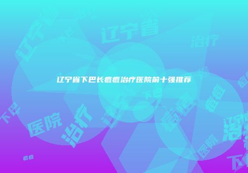 辽宁省下巴长痘痘治疗医院前十强推荐