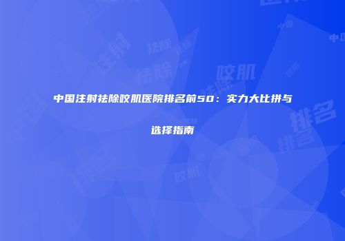 中国注射祛除咬肌医院排名前50：实力大比拼与选择指南
