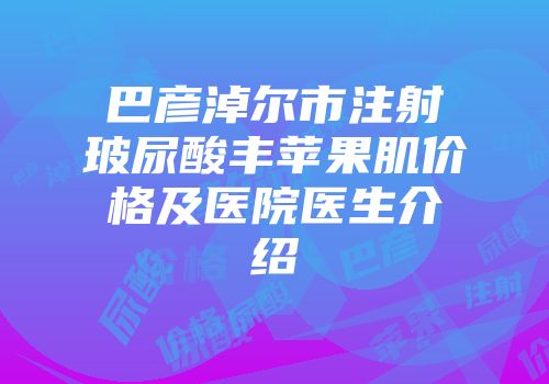 巴彦淖尔市注射玻尿酸丰苹果肌价格及医院医生介绍