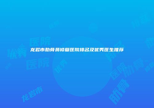 龙岩市肋骨鼻修复医院排名及优秀医生推荐
