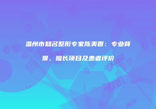 温州市知名整形专家陈美香：专业背景、擅长项目及患者评价