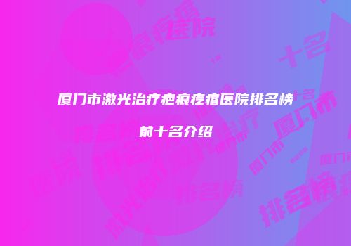厦门市激光治疗疤痕疙瘩医院排名榜前十名介绍