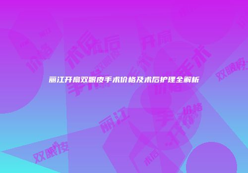 丽江开扇双眼皮手术价格及术后护理全解析