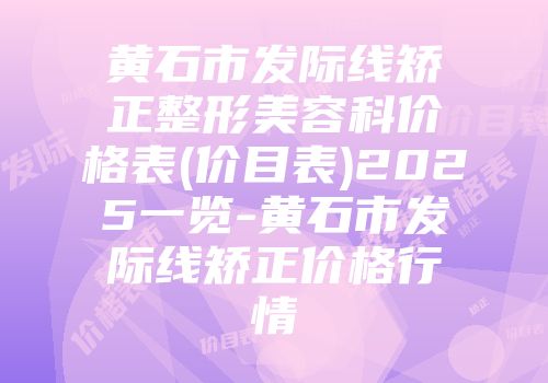 黄石市发际线矫正整形美容科价格表(价目表)2025一览-黄石市发际线矫正价格行情