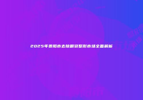 2025年贵阳市去除眼袋整形市场全面解析