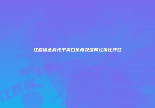 江西省全身光子美白价格及医院性价比评估