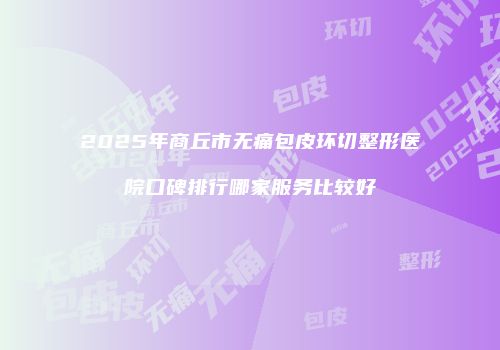 2025年商丘市无痛包皮环切整形医院口碑排行哪家服务比较好