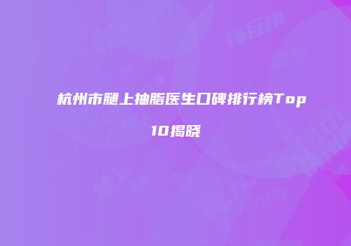 杭州市腿上抽脂医生口碑排行榜Top10揭晓