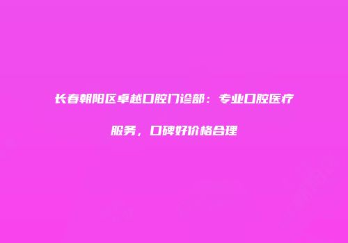 长春朝阳区卓越口腔门诊部：专业口腔医疗服务，口碑好价格合理