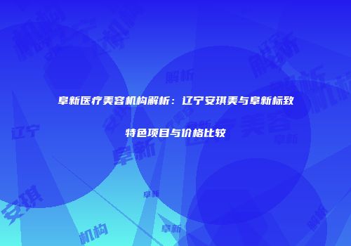 阜新医疗美容机构解析：辽宁安琪美与阜新标致特色项目与价格比较