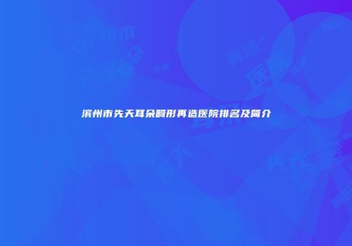 滨州市先天耳朵畸形再造医院排名及简介