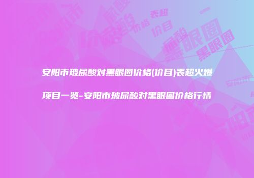 安阳市玻尿酸对黑眼圈价格(价目)表超火爆项目一览-安阳市玻尿酸对黑眼圈价格行情