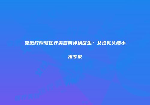 安徽柠檬轻医疗美容阮怀枫医生：女性乳头缩小术专家