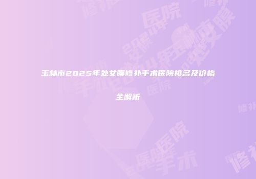 玉林市2025年处女膜修补手术医院排名及价格全解析