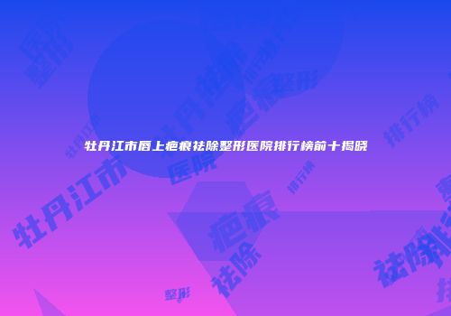 牡丹江市唇上疤痕祛除整形医院排行榜前十揭晓