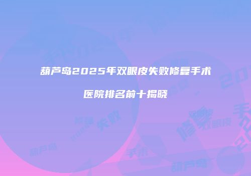 葫芦岛2025年双眼皮失败修复手术医院排名前十揭晓