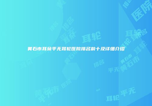 黄石市耳朵平无耳轮医院排名前十及详细介绍