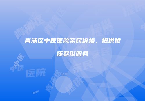 青浦区中医医院亲民价格，提供优质整形服务