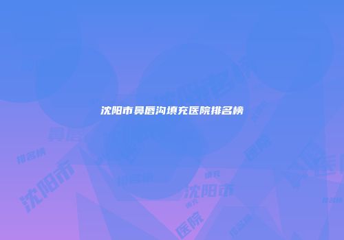 沈阳市鼻唇沟填充医院排名榜
