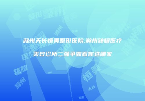 滁州天长恒美整形医院,滁州臻耀医疗美容诊所二强争霸看你选哪家