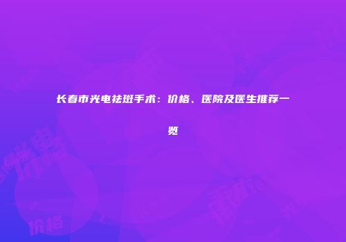 长春市光电祛斑手术：价格、医院及医生推荐一览