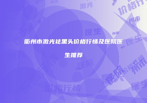 衢州市激光祛黑头价格行情及医院医生推荐