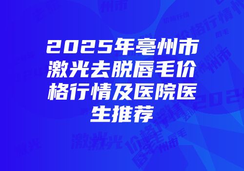 2025年亳州市激光去脱唇毛价格行情及医院医生推荐