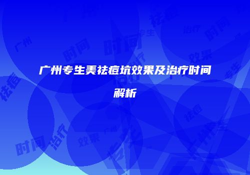 广州专生美祛痘坑效果及治疗时间解析