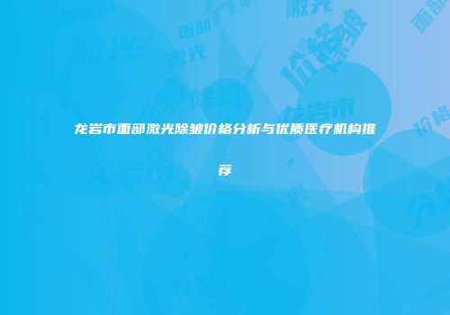 龙岩市面部激光除皱价格分析与优质医疗机构推荐
