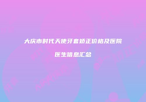 大庆市时代天使牙套矫正价格及医院医生信息汇总