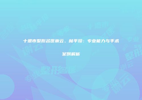 十堰市整形名医谢云、林平珍：专业能力与手术案例解析