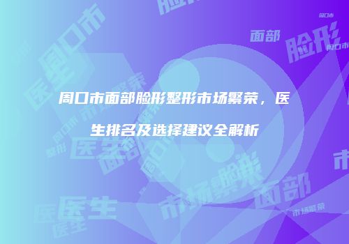 周口市面部脸形整形市场繁荣，医生排名及选择建议全解析