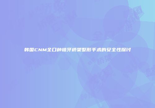 韩国CNM全口种植牙桥架整形手术的安全性探讨