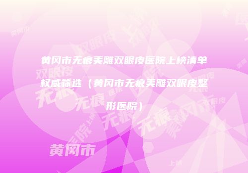 黄冈市无痕美雕双眼皮医院上榜清单权威筛选（黄冈市无痕美雕双眼皮整形医院）