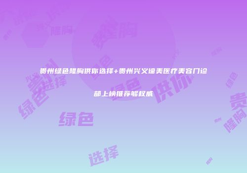 贵州绿色隆胸供你选择+贵州兴义谛美医疗美容门诊部上榜推荐够权威