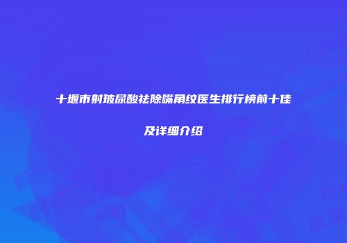 十堰市射玻尿酸祛除嘴角纹医生排行榜前十佳及详细介绍