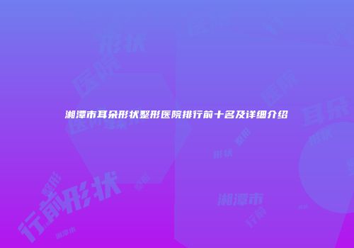 湘潭市耳朵形状整形医院排行前十名及详细介绍