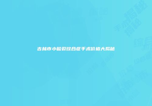 吉林市小睑裂综合症手术价格大揭秘