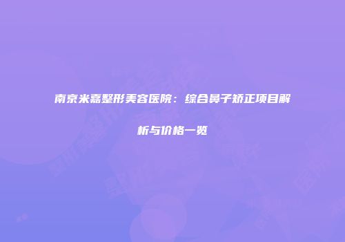 南京米嘉整形美容医院：综合鼻子矫正项目解析与价格一览