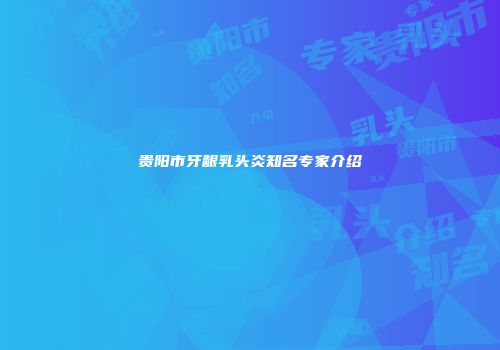 贵阳市牙龈乳头炎知名专家介绍