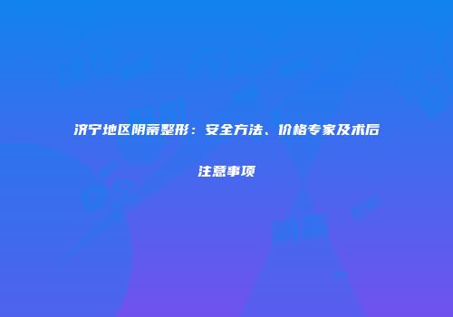 济宁地区阴蒂整形：安全方法、价格专家及术后注意事项