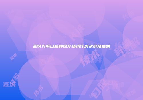宣城长城口腔种植牙技术详解及价格透明