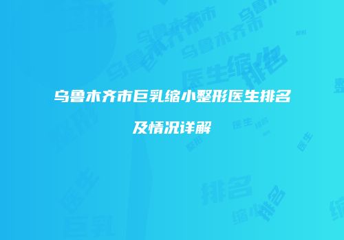 乌鲁木齐市巨乳缩小整形医生排名及情况详解