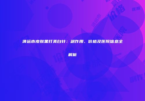 清远市皮肤黑打美白针：副作用、价格及医院信息全解析